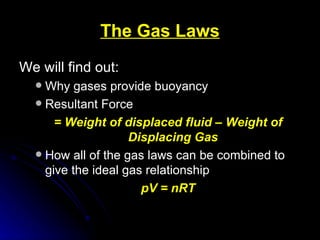 The Gas Laws We will find out: Why gases provide buoyancy Resultant Force = Weight of displaced fluid – Weight of Displacing Gas How all of the gas laws can be combined to give the ideal gas relationship pV = nRT 
