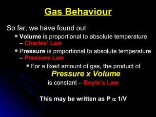Gas Behaviour So far, we have found out: Volume  is proportional to absolute temperature –  Charles’ Law P ressure  is proportional to absolute temperature –  Pressure Law For a fixed amount of gas, the product of   Pressure x Volume is constant –  Boyle’s Law This may be written as P    1/V 