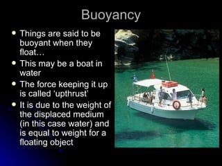 Buoyancy Things are said to be buoyant when they float… This may be a boat in water The force keeping it up is called ‘upthrust’ It is due to the weight of the displaced medium (in this case water) and is equal to weight for a floating object 