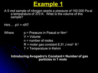 Example 1 A 5 mol sample of nitrogen exerts a pressure of 150 000 Pa at a temperature of 373 K.  What is the volume of this sample? Hint…  pV = nRT Where  p = Pressure in Pascal or Nm -2 V = Volume n = number of moles R = molar gas constant 8.31 J mol -1  K -1 T = Temperature in Kelvin Introducing Avogadro's Constant = Number of gas particles in 1 mole 