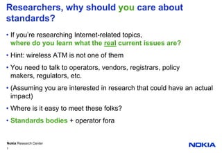 Researchers, why should you care about standards?If you’re researching Internet-related topics,where do you learn what the real current issues are?Hint: wireless ATM is not one of themYou need to talk to operators, vendors, registrars, policy makers, regulators, etc.(Assuming you are interested in research that could have an actual impact)Where is it easy to meet these folks?Standards bodies + operator fora2