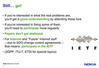 Still… go!If you’re interested in what the real problems are,you’ll get a good understanding by attending these foraIf you’re interested in fixing some of them,you’ll need to participatemore regularlyPapers don’t get deployedFor Internet and “Future” Internet stuff– due to SDO change control agreements –that means: participate in the IETF(3GPP, ITU-T, ETSI for special topics)4