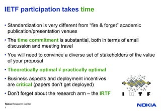 IETF participation takes timeStandardization is very different from “fire & forget” academic publication/presentation venuesThe time commitment is substantial, both in terms of email discussion and meeting travelYou will need to convince a diverse set of stakeholdersof the value of your proposalTheoretically optimal ≠ practically optimal Business aspects and deployment incentivesare critical (papers don’t get deployed)Don’t forget about the research arm – the IRTF5