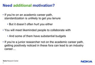 Need additional motivation?If you’re on an academic career path,standardization is unlikely to get you tenureBut it doesn’t often hurt you eitherYou will meet likeminded people to collaborate withAnd some of them have substantial budgetsIf you’re a junior researcher not on the academic career path, getting positively noticed in these fora can lead to an industry career…6