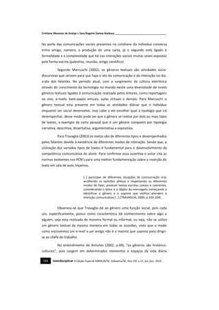 Cristiane Menezes de Araújo e Sara Rogéria Santos Barbosa ___________________________________
334 Interdisciplinar • Edição Especial ABRALIN/SE, Itabaiana/SE, Ano VIII, v.17, jan./jun. 2013.
faz parte das comunicações sociais presentes no cotidiano do indivíduo conversa
entre amigo, namoro, a produção de uma carta, já o segundo está ligado à
formalidade e a complexidade que há nas interações sociais muitas vezes expostas
pela forma escrita (palestras, reunião, artigo científico).
Segundo Marcuschi (2002), os gêneros textuais são atividades socio-
discursivas que servem para que haja o ato da comunicação e da interação no dia-
a-dia dos falantes. No período atual, com o surgimento da cultura eletrônica
através do crescimento da tecnologia no mundo existe uma diversidade de novos
gêneros textuais ligados à comunicação realizada pelos leitores, como reportagens
ao vivo, e-mails, bate-papos virtuais, aulas virtuais e demais. Para Marcuschi o
gênero textual está presente em todas as atividades diárias que o indivíduo
enquanto ser social desenvolve, mas cabe a ele escolher qual a tipologia que irá
desempenhar, desse modo pode ser que o gênero se realize por dois ou mais tipos
de textos, a exemplo da carta pessoal que é um gênero composto por tipologia
narrativa, descritiva, dissertativa, argumentativa e expositiva.
Para Travaglia (2002) os textos são de diferentes tipos e desempenhados
pelos falantes devido à existência de diferentes modos de interação. Sendo que, a
utilização dos variados tipos de textos é fundamental para o desenvolvimento da
competência comunicativa do aluno. Para confirmar essa assertiva o autor cita as
normas existentes nos PCN’s para uma melhor fundamentação sobre a inserção do
texto em sala de aula. Vejamos,
[..] participar de diferentes situações de comunicação oral,
acolhendo as opiniões alheias e respeitando os diferentes
modos de falar; produzir textos escritos coesos e coerentes,
considerando o leitor e o objeto da mensagem começando a
identificar o gênero e o suporte que melhor atendem à
intenção comunicativa [...] (TRAVAGLIA, 2000, p.103-104).
Observou-se que Travaglia dá ao gênero uma função social, pois cada
um, especificamente, possui como característica dá conhecimento sobre algo a
alguém, seja esta realizada de maneira formal ou informal, ou seja, não se utiliza
um gênero textual da mesma maneira em todas as ocasiões, visto que o modo
como escrevemos um e-mail a um amigo não é o mesmo que usamos para dirigir-
se ao chefe do trabalho.
No entendimento de Antunes (2002, p.69), “os gêneros são histórico-
culturais”, pois surgem em determinados momentos e espaços da vida diária
 
