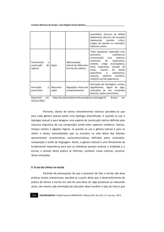 Cristiane Menezes de Araújo e Sara Rogéria Santos Barbosa ___________________________________
336 Interdisciplinar • Edição Especial ABRALIN/SE, Itabaiana/SE, Ano VIII, v.17, jan./jun. 2013.
assembleia, discurso de defesa
(advocacia), discurso de acusação
(advocacia), resenha crítica,
artigos de opinião ou assinados,
editorial, ensaio.
Transmissão e
construção de
saberes
Expor
Apresentação
textual de diferentes
formas dos saberes
Texto expositivo, exposição oral,
seminário, conferência,
comunicação oral, palestra,
entrevista de especialista,
verbete, artigo enciclopédico,
texto explicativo, tomada de
notas, resumo de textos
expositivos e explicativos,
resenha, relatório científico,
relatório oral de experiência.
Instruções e
prescrições
Descrever
ações
Regulação mútua de
comportamentos
Instruções de montagem, receita,
regulamento, regras de jogo,
instruções de uso, comandos
diversos, textos prescritivos.
Disponível em http://escolasantaterezinha.wordpress.com/page/3/. Acesso em
02/out./2012.
Portanto, diante de tantos entendimentos teóricos percebeu-se que
para cada gênero textual existe uma tipologia diversificada. E quando se usa a
tipologia textual é para designar uma espécie de construção teórica definida pela
natureza linguística de sua composição sendo estes aspectos sintáticos, lexicais,
tempos verbais e ligações lógicas. Já quando se usa o gênero textual é para se
referir a textos materializados que se encontra na vida diária dos falantes
apresentando características sociocomunicativas definidas pelos conteúdos,
composição e estilo de linguagem. Assim, o gênero textual é uma ferramenta de
fundamental importância para que os indivíduos possam praticar a oralidade e a
escrita, e através desta prática se informar, conhecer novas culturas, construir
ideias renovadas.
5. O uso da crônica na escola
Partindo do pressuposto de que o processo de fala e escrita são duas
práticas sociais interacionais, percebe-se a partir desta que o desenvolvimento da
prática de leitura e escrita em sala de aula deve ser algo prazeroso ao educando
assim, ele mesmo sob orientação do educador deve escolher o tipo de leitura que
 