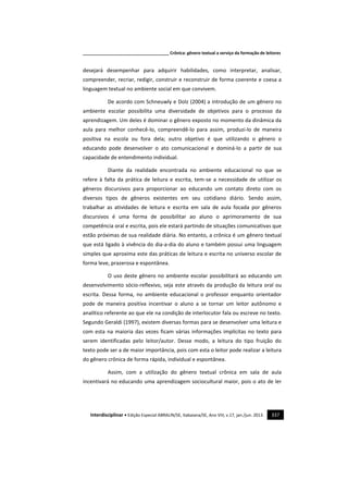 _____________________________________ Crônica: gênero textual a serviço da formação de leitores
Interdisciplinar • Edição Especial ABRALIN/SE, Itabaiana/SE, Ano VIII, v.17, jan./jun. 2013. 337
desejará desempenhar para adquirir habilidades, como interpretar, analisar,
compreender, recriar, redigir, construir e reconstruir de forma coerente e coesa a
linguagem textual no ambiente social em que convivem.
De acordo com Schneuwly e Dolz (2004) a introdução de um gênero no
ambiente escolar possibilita uma diversidade de objetivos para o processo da
aprendizagem. Um deles é dominar o gênero exposto no momento da dinâmica da
aula para melhor conhecê-lo, compreendê-lo para assim, produzi-lo de maneira
positiva na escola ou fora dela; outro objetivo é que utilizando o gênero o
educando pode desenvolver o ato comunicacional e dominá-lo a partir de sua
capacidade de entendimento individual.
Diante da realidade encontrada no ambiente educacional no que se
refere à falta da prática de leitura e escrita, tem-se a necessidade de utilizar os
gêneros discursivos para proporcionar ao educando um contato direto com os
diversos tipos de gêneros existentes em seu cotidiano diário. Sendo assim,
trabalhar as atividades de leitura e escrita em sala de aula focada por gêneros
discursivos é uma forma de possibilitar ao aluno o aprimoramento de sua
competência oral e escrita, pois ele estará partindo de situações comunicativas que
estão próximas de sua realidade diária. No entanto, a crônica é um gênero textual
que está ligado à vivência do dia-a-dia do aluno e também possui uma linguagem
simples que aproxima este das práticas de leitura e escrita no universo escolar de
forma leve, prazerosa e espontânea.
O uso deste gênero no ambiente escolar possibilitará ao educando um
desenvolvimento sócio-reflexivo, seja este através da produção da leitura oral ou
escrita. Dessa forma, no ambiente educacional o professor enquanto orientador
pode de maneira positiva incentivar o aluno a se tornar um leitor autônomo e
analítico referente ao que ele na condição de interlocutor fala ou escreve no texto.
Segundo Geraldi (1997), existem diversas formas para se desenvolver uma leitura e
com esta na maioria das vezes ficam várias informações implícitas no texto para
serem identificadas pelo leitor/autor. Desse modo, a leitura do tipo fruição do
texto pode ser a de maior importância, pois com esta o leitor pode realizar a leitura
do gênero crônica de forma rápida, individual e espontânea.
Assim, com a utilização do gênero textual crônica em sala de aula
incentivará no educando uma aprendizagem sociocultural maior, pois o ato de ler
 