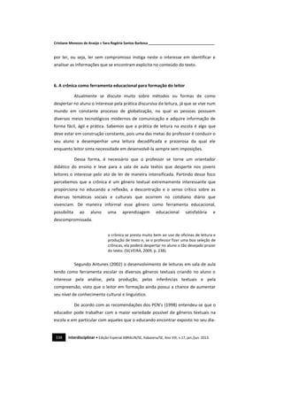 Cristiane Menezes de Araújo e Sara Rogéria Santos Barbosa ___________________________________
338 Interdisciplinar • Edição Especial ABRALIN/SE, Itabaiana/SE, Ano VIII, v.17, jan./jun. 2013.
por ler, ou seja, ler sem compromisso instiga neste o interesse em identificar e
analisar as informações que se encontram explicita no conteúdo do texto.
6. A crônica como ferramenta educacional para formação do leitor
Atualmente se discute muito sobre métodos ou formas de como
despertar no aluno o interesse pela prática discursiva de leitura, já que se vive num
mundo em constante processo de globalização, no qual as pessoas possuem
diversos meios tecnológicos modernos de comunicação e adquire informação de
forma fácil, ágil e prática. Sabemos que a prática de leitura na escola é algo que
deve estar em construção constante, pois uma das metas do professor é conduzir o
seu aluno a desempenhar uma leitura decodificada e prazerosa da qual ele
enquanto leitor sinta necessidade em desenvolvê-la sempre sem imposições.
Dessa forma, é necessário que o professor se torne um orientador
didático do ensino e leve para a sala de aula textos que desperte nos jovens
leitores o interesse pelo ato de ler de maneira intensificada. Partindo desse foco
percebemos que a crônica é um gênero textual extremamente interessante que
proporciona no educando a reflexão, a descontração e o senso crítico sobre as
diversas temáticas sociais e culturais que ocorrem no cotidiano diário que
vivenciam. De maneira informal esse gênero como ferramenta educacional,
possibilita ao aluno uma aprendizagem educacional satisfatória e
descompromissada.
a crônica se presta muito bem ao uso de oficinas de leitura e
produção de texto e, se o professor fizer uma boa seleção de
crônicas, ela poderá despertar no aluno o tão desejado prazer
do texto. (SILVEIRA, 2009, p. 238).
Segundo Antunes (2002) o desenvolvimento de leituras em sala de aula
tendo como ferramenta escolar os diversos gêneros textuais criando no aluno o
interesse pela análise, pela produção, pelas inferências textuais e pela
compreensão, visto que o leitor em formação ainda possui a chance de aumentar
seu nível de conhecimento cultural e linguístico.
De acordo com as recomendações dos PCN’s (1998) entendeu-se que o
educador pode trabalhar com a maior variedade possível de gêneros textuais na
escola e em particular com aqueles que o educando encontrar exposto no seu dia-
 