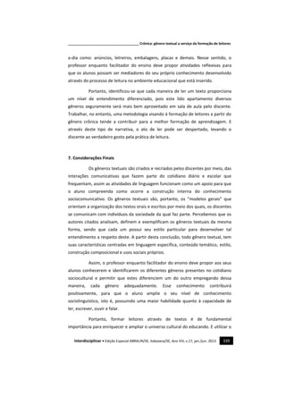 _____________________________________ Crônica: gênero textual a serviço da formação de leitores
Interdisciplinar • Edição Especial ABRALIN/SE, Itabaiana/SE, Ano VIII, v.17, jan./jun. 2013. 339
a-dia como: anúncios, letreiros, embalagens, placas e demais. Nesse sentido, o
professor enquanto facilitador do ensino deve propor atividades reflexivas para
que os alunos possam ser mediadores do seu próprio conhecimento desenvolvido
através do processo de leitura no ambiente educacional que está inserido.
Portanto, identificou-se que cada maneira de ler um texto proporciona
um nível de entendimento diferenciado, pois este lido apartamento diversos
gêneros seguramente será mais bem aproveitado em sala de aula pelo discente.
Trabalhar, no entanto, uma metodologia visando à formação de leitores a partir do
gênero crônica tende a contribuir para a melhor formação de aprendizagem. E
através deste tipo de narrativa, o ato de ler pode ser despertado, levando o
discente ao verdadeiro gosto pela prática de leitura.
7. Considerações Finais
Os gêneros textuais são criados e recriados pelos discentes por meio, das
interações comunicativas que fazem parte do cotidiano diário e escolar que
frequentam, assim as atividades de linguagem funcionam como um apoio para que
o aluno compreenda como ocorre a construção interna do conhecimento
sociocomunicativo. Os gêneros textuais são, portanto, os “modelos gerais” que
orientam a organização dos textos orais e escritos por meio dos quais, os discentes
se comunicam com indivíduos da sociedade da qual faz parte. Percebemos que os
autores citados analisam, definem e exemplificam os gêneros textuais da mesma
forma, sendo que cada um possui seu estilo particular para desenvolver tal
entendimento a respeito deste. A partir desta conclusão, todo gênero textual, tem
suas características centradas em linguagem especifica, conteúdo temático, estilo,
construção composicional e usos sociais próprios.
Assim, o professor enquanto facilitador do ensino deve propor aos seus
alunos conhecerem e identificarem os diferentes gêneros presentes no cotidiano
sociocultural e permitir que estes diferenciem um do outro empregando dessa
maneira, cada gênero adequadamente. Esse conhecimento contribuirá
positivamente, para que o aluno amplie o seu nível de conhecimento
sociolinguístico, isto é, possuindo uma maior habilidade quanto à capacidade de
ler, escrever, ouvir e falar.
Portanto, formar leitores através de textos é de fundamental
importância para enriquecer e ampliar o universo cultural do educando. E utilizar o
 