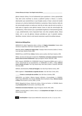 Cristiane Menezes de Araújo e Sara Rogéria Santos Barbosa ___________________________________
340 Interdisciplinar • Edição Especial ABRALIN/SE, Itabaiana/SE, Ano VIII, v.17, jan./jun. 2013.
gênero textual crônica, foi de fundamental para questionar o tema apresentado
nela, bem como incentivar os alunos a poderem praticar a leitura e a escrita,
observando suas características e suas funções sociais, é levar o aluno do mundo
real para um universo totalmente fantástico e prazeroso. Dessa maneira, todo ato
de comunicação sempre se realiza por meio de um texto, seja ele oral ou escrito, e
todo texto se organiza como gênero textual. Como os atos de comunicação são
variadíssimos, é fácil concluir que a quantidade de gêneros é intensamente grande,
o que, evidentemente, torna impossível fazer uma lista completa destes. Desse
modo, com o uso de gêneros textuais percebeu-se que é possível analisar,
identificar, ironizar, instruir e até mesmo reescrever a partir de análises textuais.
Referências Bibliográficas
ARRIGUCCI JR., David. Fragmentos sobre a crônica. In: Enigma e Comentário: Ensaios sobre
Literatura e Experiência. São Paulo: Companhia das Letras, 1987.
BAKHTIN, Mikhail. Estética da criação verbal. Tradução: Maria Ermantina Galvão G. Pereira.
3.ed. São Paulo: Martins Fontes, 2002.
BENDER Flora e LAURITO Ilka. Crônica: história, teoria e prática. São Paulo: Scipione, 1993.
BRASIL, Secretaria de Educação Fundamental. Parâmetros curriculares nacionais: terceiro e
quarto ciclos do ensino fundamental: língua portuguesa. Brasília: MEC/SEF, 1998.
DOLZ, Joaquim; NOVERRAZ, M.; SCHNEUWLY, Bernard. Sequencias didática para o oral e a
escrita: apresentação de um procedimento. In: SCHNEUWLY, B.; DOLZ, J. (Orgs.) Gêneros
orais e escritos na escola. Trad. Org. Roxane Rojo; Glais Sales Cordeiro. Campinas: Mercado
de Letras, 2004.
GERALDI, João Wanderley. Portos de Passagem. 4.ed. São Paulo: Martins Fontes, 1997.
KOCH, Ingedore V. Desvendando os segredos do texto. 4.ed. São Paulo: Cortez, 2011.
______. O texto e a construção dos sentidos. 8.ed. São Paulo: Contexto, 2005.
MARCUSCHI, Luiz Antônio. Gêneros textuais: definição e funcionalidade. In: DIONÍSIO,
Ângela Paiva; MACHADO, Anna Rachel; BEZERRA, Maria Auxiliadora (Org.). Gêneros textuais
e ensino. Rio de Janeiro: Lucerna, 2002. p. 19-36.
NEVES, Margarida de Souza. História da crônica. Crônica da história. In: REZENDE, Beatriz
(org) Cronistas do Rio. Rio de Janeiro: José Olimpo, 1995.
Parâmetros Curriculares Nacionais: Língua Portuguesa. Brasília: MEC, 2001.
SABINO, Fernando Sabino. A última crônica. In: A Companheira de Viagem. Rio de janeiro:
Editora Record, 1965.
 