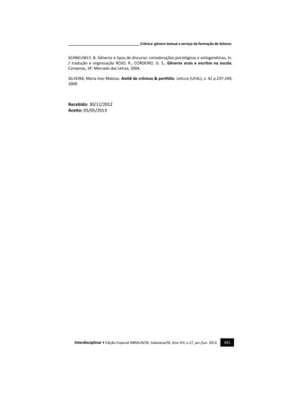 _____________________________________ Crônica: gênero textual a serviço da formação de leitores
Interdisciplinar • Edição Especial ABRALIN/SE, Itabaiana/SE, Ano VIII, v.17, jan./jun. 2013. 341
SCHNEUWLY, B. Gêneros e tipos de discurso: considerações psicológicas e ontogenéticas, In.
/ tradução e organização ROJO, R.; CORDEIRO, G. S., Gêneros orais e escritos na escola,
Campinas, SP: Mercado das Letras, 2004.
SILVEIRA, Maria Inez Matoso. Ateliê de crônicas & portfólio. Leitura (UFAL), v. 42 p.237-249,
2009.
Recebido: 30/11/2012
Aceito: 05/05/2013
 