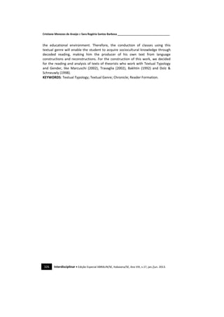 Cristiane Menezes de Araújo e Sara Rogéria Santos Barbosa ___________________________________
326 Interdisciplinar • Edição Especial ABRALIN/SE, Itabaiana/SE, Ano VIII, v.17, jan./jun. 2013.
the educational environment. Therefore, the conduction of classes using this
textual genre will enable the student to acquire sociocultural knowledge through
decoded reading, making him the producer of his own text from language
constructions and reconstructions. For the construction of this work, we decided
for the reading and analysis of texts of theorists who work with Textual Typology
and Gender, like Marcuschi (2002), Travaglia (2002), Bakhtin (1992) and Dolz &
Schneuwly (1998).
KEYWORDS: Textual Typology; Textual Genre; Chronicle; Reader Formation.
 