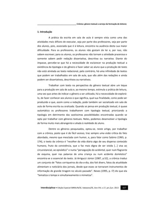_____________________________________ Crônica: gênero textual a serviço da formação de leitores
Interdisciplinar • Edição Especial ABRALIN/SE, Itabaiana/SE, Ano VIII, v.17, jan./jun. 2013. 327
1. Introdução
A prática da escrita em sala de aula é sempre vista como uma das
atividades mais difíceis de executar, seja por parte dos professores, seja por parte
dos alunos, pois, associada que é à leitura, encontra na ausência desta sua maior
dificuldade. Para os professores, os alunos não gostam de ler e, por isso, não
sabem escrever; para os alunos, os professores não tornam a atividade prazerosa e
somente sabem pedir redação dissertativa, descritiva ou narrativa. Diante do
impasse, percebe-se que há a necessidade de esclarecer na produção textual a
existência da tipologia e do gênero e fazer saber ao aluno que a produção de texto
não está atrelada ao texto redacional, pelo contrário, há uma infinidade de textos
que podem ser trabalhados em sala de aula, que vão além das redações e ainda
podem ser dissertativos, descritivos ou narrativos.
Trabalhar com texto na perspectiva do gênero textual abre um leque
para a produção em sala de aula e, ao mesmo tempo, estimula a prática de leitura,
uma vez que antes de indicar o gênero a ser utilizado, há a necessidade de explorá-
lo, de fazer conhecer aos alunos o que significa, qual sua finalidade, como pode ser
produzido e que, assim como a redação, pode também ser socializado em sala de
aula de forma escrita ou oralizada. Quando se pensa em produção textual, é quase
automático os professores trabalharem com tipologia textual, priorizando a
tipologia em detrimento das vastíssimas possibilidades encontradas quando se
opta por trabalhar com gêneros textuais. Neles, podemos desenvolver a tipologia
de forma muito mais abrangente e aliada à realidade do aluno.
Dentre os gêneros pesquisados, optou-se, neste artigo, por trabalhar
com a crônica, posto que é de fácil acesso, traz sempre uma visão crítica do fato
abordado, mesmo que mesclada com humor, e, para falar como Sabino (1965, p.
174), o texto da crônica é “recolher da vida diária algo de seu disperso conteúdo
humano, fruto da convivência, que a faz mais digna de ser vivida [...] visa ao
circunstancial, ao episódico” e numa “perseguição do acidental, quer num flagrante
de esquina, quer nas palavras de uma criança ou num acidente doméstico”
encontra-se o essencial do texto. Já Arrigucci Júnior (1987, p.52), a crônica traduz
um conjunto de “fatos corriqueiros do dia-a-dia, dos fait divers, fatos da atualidade
alimentam o noticiário dos jornais, desde que esses se tornaram instrumentos de
informação de grande tiragem no século passado”. Neves (1995, p. l7) diz que ela
“tematiza o tempo e simultaneamente o mimetiza”.
 
