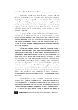 Cristiane Menezes de Araújo e Sara Rogéria Santos Barbosa ___________________________________
328 Interdisciplinar • Edição Especial ABRALIN/SE, Itabaiana/SE, Ano VIII, v.17, jan./jun. 2013.
Da temática presente nesse gênero de texto, o professor pode abrir
discussões, confrontando o ponto de vista dos alunos, abrindo janelas para novas
interpretações de mundo, aquisição de conhecimento, fortalecimento de
percepções ou ressignificação de outras. Dessa maneira, inserir o gênero textual
crônica, por seu caráter informativo e descontraído, no ambiente escolar,
enquanto ferramenta educacional, serve para desenvolver no educando
habilidades como prática de leituras orais e escritas realizadas de maneira
autônoma e prazerosa.
O domínio da língua oral e escrita é de fundamental importância para o
indivíduo, pois é através desta que ele se comunica, adquire e constrói
conhecimento, expressa e define suas ideias. Por outro lado, trabalhar essa prática
discursiva na escola se tornou algo completamente complexo, porque o aluno já
deve possuir como bagagem linguística uma certa habilidade no ato de ler e
escrever, no entanto, isto é algo quase impossível de ser encontrado no ambiente
educacional, atualmente.
Diante desta realidade vivenciada diariamente nas escolas, nota-se a
necessidade de utilizar o gênero textual crônica por ser um texto de tipo narrativo
que possui uma certa facilidade em acessá-lo e por abordar assuntos ligados aos
acontecimentos vivenciados no cotidiano social do educando ou do próprio autor
deste. Sendo assim, o objetivo deste trabalho é analisar a utilização do gênero
textual crônica na produção de textos para o desenvolvimento da prática de leitura
no ambiente educacional. Portanto, orientar a produção textual por meio desse
gênero discursivo é possibilitar ao educando habilidades ligadas as práticas da
oralidade e da escrita na escola ou fora dela. A escolha do gênero crônica deu-se
por ser uma ferramenta educacional que contribuirá para o crescimento
socioreflexivo dos alunos, por contextualizar as situações comunicativas diárias dos
falantes e por desempenhar nestes a capacidade de análise, compreensão e
construção a partir do entendimento claro, coerente e coeso da linguagem diante
de um texto.
Esta pesquisa tem por base a crônica que é compreendida por autores,
como um gênero textual de tipologia narrativa e que proporciona ao ambiente
escolar um espaço rico em reflexões críticas e analíticas, as quais possibilitam aos
educandos oportunidades de ouvir, falar e escrever de forma autônoma, prazerosa
e decodificada. Na primeira parte conheceremos um pouco sobre o surgimento e
as características do gênero textual crônica, na segunda parte foca-se na
 
