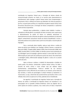 _____________________________________ Crônica: gênero textual a serviço da formação de leitores
Interdisciplinar • Edição Especial ABRALIN/SE, Itabaiana/SE, Ano VIII, v.17, jan./jun. 2013. 329
contribuição da Linguística Textual para a formação de leitores através da
sociocomunicação presente nos textos, já na terceira parte desenvolveram-se
entendimentos sobre tipologia e gênero textual tendo como fundamentação o
pensamento crítico e reflexivo de autores que defendem tais linhas de pesquisa e
por fim, na quarta parte verificou-se a importância do gênero textual crônica como
ferramenta educacional para a formação de leitores competentes e autônomos
diante da leitura espontânea.
Partindo dessa problemática, o objetivo deste trabalho é analisar a
utilização do referido gênero na produção de textos narrativos como suporte para
o desenvolvimento da prática de leitura no ambiente educacional. O
desenvolvimento de aulas utilizando este gênero textual possibilitará ao educando
adquirir conhecimento sociocultural através de leituras decodificadas e tornar o
educando produtor de seu próprio texto a partir de construções e reconstruções de
linguagens.
Para a construção deste trabalho, optou-se pela leitura e análise de
textos de teóricos que trabalham com Tipologia e Gênero Textuais, a exemplo de
Marcuschi (2002), Travaglia (2002), Bakhtin (1992), Dolz & Schneuwly (1998), Koch
(2002), Geraldi (1997) e os PCN’s (1998). Os referidos autores foram preferidos por
sua abordagem acerca da tipologia e gêneros textuais e como ainda não é clara a
diferenciação por parte tanto dos professores quanto dos alunos. Eles ainda fazem
a abordagem prática, diferenciando tipologia de gênero e como um se constrói
dentro do outro.
Após as leituras e análises, o trabalho foi desenvolvido e dividido em
quatro partes. Na primeira, Conhecendo o gênero textual crônica, foi dado o
conceito do termo crônica e como sempre teve por objetivo relatar
acontecimentos contemporâneos. Tratou-se também de sua estrutura
organizacional e como, diferente de uma novela ou um romance, outros textos do
tipo narrativo, o número de personagens é sempre limitado ou inexistente e é
mononuclear, ou seja, o desenrolar dos acontecimentos que levarão o leitor a uma
reflexão crítica centra-se apenas em um fato, podendo este ser desdobrado.
Na segunda, A contribuição da Linguística Textual para a formação de
leitores, foi analisa a contribuição da linguística textual, seu nascedouro e sua
preocupação com as questões sintático-semânticas. Como seu objetivo não se
centra apenas em analisar as palavras, mas o texto como um todo, é importante
 