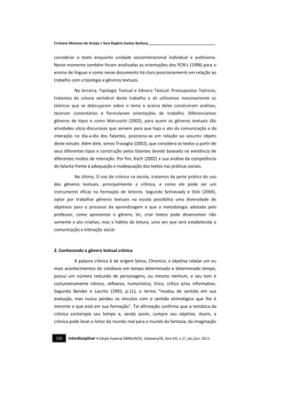 Cristiane Menezes de Araújo e Sara Rogéria Santos Barbosa ___________________________________
330 Interdisciplinar • Edição Especial ABRALIN/SE, Itabaiana/SE, Ano VIII, v.17, jan./jun. 2013.
considerar o texto enquanto unidade sociointeracional individual e autônoma.
Neste momento também foram analisadas as orientações dos PCN’s (1998) para o
ensino de línguas e como nesse documento há claro posicionamento em relação ao
trabalho com a tipologia e gêneros textuais.
Na terceira, Tipologia Textual e Gênero Textual: Pressupostos Teóricos,
tratamos da coluna vertebral deste trabalho e ali utilizamos massivamente os
teóricos que se debruçaram sobre o tema e acerca deles construíram análises,
teceram comentários e formularam orientações de trabalho. Diferenciamos
gêneros de tipos e como Marcuschi (2002), para quem os gêneros textuais são
atividades sócio-discursivas que servem para que haja o ato da comunicação e da
interação no dia-a-dia dos falantes, posiciona-se em relação ao assunto objeto
deste estudo. Além dele, vimos Travaglia (2002), que considera os textos a partir de
seus diferentes tipos e construção pelos falantes devido baseado na existência de
diferentes modos de interação. Por fim, Koch (2002) e sua análise da competência
do falante frente à adequação e inadequação dos textos nas práticas sociais.
Na última, O uso da crônica na escola, tratamos da parte prática do uso
dos gêneros textuais, principalmente a crônica, e como ele pode ser um
instrumento eficaz na formação de leitores. Segundo Schneuwly e Dolz (2004),
optar por trabalhar gêneros textuais na escola possibilita uma diversidade de
objetivos para o processo da aprendizagem e que a metodologia adotada pelo
professor, como apresentar o gênero, ler, criar textos pode desenvolver não
somente o ato criativo, mas o hábito da leitura, uma vez que será estabelecida a
comunicação e interação social.
2. Conhecendo o gênero textual crônica
A palavra crônica é de origem latina, Chronica, e objetiva relatar um ou
mais acontecimentos do cotidiano em tempo determinado e determinado tempo,
possui um número reduzido de personagens, ou mesmo nenhum, e seu tom é
costumeiramente irônico, reflexivo, humorístico, lírico, crítico e/ou informativo.
Segundo Bender e Laurito (1993, p.11), o termo “mudou de sentido em sua
evolução, mas nunca perdeu os vínculos com o sentido etimológico que lhe é
inerente e que está em sua formação”. Tal afirmação confirma que a temática da
crônica contempla seu tempo e, sendo assim, cumpre seu objetivo. Assim, a
crônica pode levar o leitor do mundo real para o mundo da fantasia, da imaginação
 