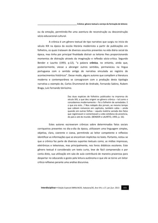 _____________________________________ Crônica: gênero textual a serviço da formação de leitores
Interdisciplinar • Edição Especial ABRALIN/SE, Itabaiana/SE, Ano VIII, v.17, jan./jun. 2013. 331
ou da emoção, permitindo-lhe uma aventura de reconstrução ou desconstrução
sócio-educacional-cultural.
A crônica é um gênero textual de tipo narrativo que surgiu no início do
século XIX na época da escola literária modernista a partir de publicações em
folhetins, os quais tratavam de diversos assuntos presentes na vida diária social da
época, mas tinha por principal finalidade distrair os leitores lhes proporcionando
momentos de distração através da imaginação e reflexão sócio-critica. Segundo
Bender e Laurito (1993, p.12), “a palavra crônica, no entanto, ainda que,
posteriormente, viesse a abranger outros sentidos, permaneceu na língua
portuguesa com o sentido antigo de narrativa vinculada ao registro de
acontecimentos históricos”. Desse modo, alguns autores que compõem a literatura
moderna e contemporânea se consagraram com a produção desta tipologia
narrativa a exemplo de, Carlos Drummond de Andrade, Fernando Sabino, Rubem
Braga, Luís Fernando Veríssimo.
Das duas espécies de folhetins publicados na imprensa do
século XIX, a que deu origem ao gênero crônica – tal como o
concebemos modernamente – foi o folhetim de variedades. E
o que era este...? Nos rodapés dos jornais, ao mesmo tempo
que cabiam romances em capítulos, também cabia – ainda
quando em outras folhas – aquela matéria variada dos fatos
que registravam e comentavam a vida cotidiana da província,
do país e até do mundo. (BENDER e LAURITO, 1993, p. 16).
Estes autores escreveram crônicas sobre determinados fatos sociais
corriqueiros presentes no dia-a-dia da época, utilizavam uma linguagem simples,
objetiva, clara, coerente e coesa, permitindo ao leitor competente e reflexivo
identificar as informações que se encontram implícitas no texto. Portanto, notou-se
que a crônica faz parte de diversos suportes textuais como, as mídias impressas,
eletrônicas e televisivas, mas principalmente, nos livros didáticos escolares. Este
gênero textual é considerado um texto curto, leve de fácil compreensão e por
conta disto, sua utilização em sala de aula contribuirá de maneira prazerosa para
despertar no educando o gosto pela leitura autônoma e que ele se torne um leitor
crítico-reflexivo perante uma análise discursiva.
 