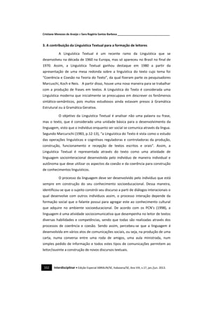Cristiane Menezes de Araújo e Sara Rogéria Santos Barbosa ___________________________________
332 Interdisciplinar • Edição Especial ABRALIN/SE, Itabaiana/SE, Ano VIII, v.17, jan./jun. 2013.
3. A contribuição da Linguística Textual para a formação de leitores
A Linguística Textual é um recente ramo da Linguística que se
desenvolveu na década de 1960 na Europa, mas só apareceu no Brasil no final de
1970. Assim, a Linguística Textual ganhou destaque em 1980 a partir da
apresentação de uma mesa redonda sobre a linguística do texto cujo tema foi
“Coerência e Coesão na Teoria do Texto”, da qual fizeram parte os pesquisadores
Marcuschi, Koch e Neis. A partir disso, houve uma nova maneira para se trabalhar
com a produção de frases em textos. A Linguística do Texto é considerada uma
Linguística moderna que inicialmente se preocupava em descrever os fenômenos
sintático-semânticos, pois muitos estudiosos ainda estavam presos à Gramática
Estrutural ou à Gramática Gerativa.
O objetivo da Linguística Textual é analisar não uma palavra ou frase,
mas o texto, que é considerado uma unidade básica para o desenvolvimento da
linguagem, visto que o indivíduo enquanto ser social se comunica através da língua.
Segundo Marcurschi (1983, p.12-13), “a Linguística do Texto é vista como o estudo
das operações linguísticas e cognitivas reguladoras e controladoras da produção,
construção, funcionamento e recepção de textos escritos e orais”. Assim, a
Linguística Textual é representada através do texto como uma atividade de
linguagem sociointeracional desenvolvida pelo indivíduo de maneira individual e
autônoma que deve utilizar os aspectos da coesão e da coerência para construção
de conhecimentos linguísticos.
O processo da linguagem deve ser desenvolvido pelo indivíduo que está
sempre em construção do seu conhecimento socioeducacional. Dessa maneira,
identificou-se que o sujeito constrói seu discurso a parti de diálogos interacionais o
qual desenvolve com outros indivíduos assim, o processo interação depende da
formação social que o falante possui para agregar este ao conhecimento cultural
que adquire no ambiente socioeducacional. De acordo com os PCN’s (1998), a
linguagem é uma atividade sociocomunicativa que desempenha no leitor de textos
diversas habilidades e competências, sendo que todas são realizadas através dos
processos de coerência e coesão. Sendo assim, percebeu-se que a linguagem é
desenvolvida em vários atos de comunicações sociais, ou seja, na produção de uma
carta, numa conversa entre uma roda de amigos, uma aula ministrada, num
simples pedido de informação e todos estes tipos de comunicações permitem ao
leitor/ouvinte a construção de novos discursos textuais.
 