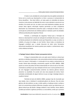 _____________________________________ Crônica: gênero textual a serviço da formação de leitores
Interdisciplinar • Edição Especial ABRALIN/SE, Itabaiana/SE, Ano VIII, v.17, jan./jun. 2013. 333
O texto é uma atividade de comunicação discursiva global produzida de
forma oral ou escrita que desempenha no leitor o processo d compreensão de
forma decodificar. Para Koch (2011), um texto pode ser entendido de diversas
maneiras e este processo vai depender de como o autor abordará o assunto em sua
temática. De acordo com ela, um texto nunca está totalmente acabado, pois ele
sempre deixa alguma informação implícita permitindo ao leitor competente
desenvolver seu entendimento sociocrítico após a realização da leitura. Assim, a
construção do conhecimento do indivíduo pode ser realizada a partir de atividades
reflexivas produzidas pela Linguística Textual.
Portanto, a contribuição da Linguística Textual para a formação de
leitores se desempenham através da realização de atividades discursivas, as quais
os falantes produzem em ambientes sociais que frequentam, ou seja, na escola, no
trabalho, em grupo de amigos, no seio familiar. Desse modo, os estudiosos da
linguagem acreditam que o estudo discursivo de texto como ferramenta
educacional possibilitará de maneira positiva para ampliar o conhecimento sócio-
crítico-reflexivo do falante.
4. Tipologia Textual e Gênero Textual: pressupostos teóricos
A língua é compreendida como uma ação social, histórica e cultural que
permite ao indivíduo desenvolver o ato comunicativo através do discurso podendo
assim ter acesso à informação e à construção de seu próprio conhecimento de
mundo. Diante desta afirmação, encontramos suporte nos PCN’s (BRASIL, 1998)
quanto ao ensino da prática de leitura desenvolvido em sala de aula ou fora dela,
orientando ao professor que seja realizada de forma oral e escrita partindo do uso
de uma linguagem sociocomunicativa existente nos diversos gêneros textuais
presentes na atualidade. De acordo com esta nova proposta de ensino, foram
analisadas considerações de alguns teóricos no que se tange à tipologia textual e
ao gênero textual.
Partindo da teoria de Bakhtin (2002), qualquer tipo de enunciado que
seja isolado, claro e individual é considerado gênero do discurso. Para ele estes
gêneros não são estáticos, ou seja, e estão sujeitos a mudanças sociais e verbais a
partir de características próprias diferentes situações sociais que determinam um
gênero textual que vão desde o dialogo cotidiano à tese cientifica. Assim, Bakhtin
acredita que existem os gêneros primários e os secundários, sendo que o primeiro
 