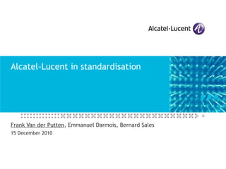 Alcatel-Lucent in standardisation Frank Van der Putten , Emmanuel Darmois, Bernard Sales 15 December 2010 