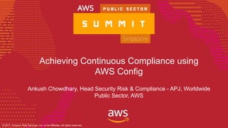 © 2017, Amazon Web Services, Inc. or its Affiliates. All rights reserved.
© 2017, Amazon Web Services, Inc. or its Affiliates, All rights reserved.
Achieving Continuous Compliance using
AWS Config
Ankush Chowdhary, Head Security Risk & Compliance - APJ, Worldwide
Public Sector, AWS
 