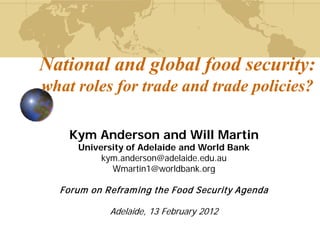 National and global food security:
what roles for trade and trade policies?

    Kym Anderson and Will Martin
     University of Adelaide and World Bank
          kym.anderson@adelaide.edu.au
            Wmartin1@worldbank.org

  Forum on Refram ing the Food Security Agenda

            Adelaide, 13 February 2012
 