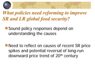 What policies need reforming to improve
SR and LR global food security?
  Sound policy responses depend on
  understanding the causes

  Need to reflect on causes of recent SR price
  spikes and potential reversal of long-run
  downward price trend of 20th century
 