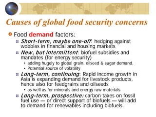 Causes of global food security concerns
  Food demand factors:
    Short-term , m aybe one-off : hedging against
    wobbles in financial and housing markets
    New , but interm ittent : biofuel subsidies and
    mandates (for energy security)
     • adding hugely to global grain, oilseed & sugar demand,
     • Potential source of volatility
    Long-term , continuing : Rapid income growth in
    Asia is expanding demand for livestock products,
    hence also for feedgrains and oilseeds
     • as well as for minerals and energy raw materials
    Long-term , prospective: carbon taxes on fossil
    fuel use — or direct support of biofuels — will add
    to demand for renewables including biofuels
 