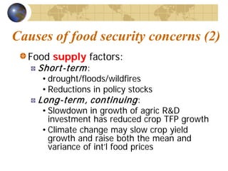 Causes of food security concerns (2)
  Food supply factors:
    Short-term :
     • drought/floods/wildfires
     • Reductions in policy stocks
    Long-term , continuing :
     • Slowdown in growth of agric R&D
       investment has reduced crop TFP growth
     • Climate change may slow crop yield
       growth and raise both the mean and
       variance of int’l food prices
 