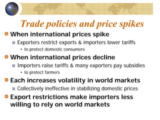 Trade policies and price spikes
When international prices spike
  Exporters restrict exports & importers lower tariffs
   • to protect domestic consumers
When international prices decline
  Importers raise tariffs & many exporters pay subsidies
   • to protect farmers
Each increases volatility in world markets
  Collectively ineffective in stabilizing domestic prices
Export restrictions make importers less
willing to rely on world markets
 
