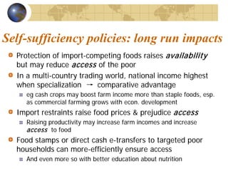 Self-sufficiency policies: long run impacts
  Protection of import-competing foods raises availability
  but may reduce access of the poor
  In a multi-country trading world, national income highest
  when specialization → comparative advantage
    eg cash crops may boost farm income more than staple foods, esp.
    as commercial farming grows with econ. development
  Import restraints raise food prices & prejudice access
    Raising productivity may increase farm incomes and increase
    access to food
  Food stamps or direct cash e-transfers to targeted poor
  households can more-efficiently ensure access
    And even more so with better education about nutrition
 