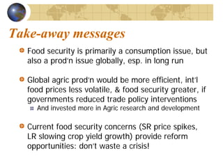 Take-away messages
  Food security is primarily a consumption issue, but
  also a prod’n issue globally, esp. in long run

  Global agric prod’n would be more efficient, int’l
  food prices less volatile, & food security greater, if
  governments reduced trade policy interventions
    And invested more in Agric research and development

  Current food security concerns (SR price spikes,
  LR slowing crop yield growth) provide reform
  opportunities: don’t waste a crisis!
 