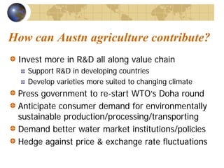 How can Austn agriculture contribute?
 Invest more in R&D all along value chain
   Support R&D in developing countries
   Develop varieties more suited to changing climate
 Press government to re-start WTO’s Doha round
 Anticipate consumer demand for environmentally
 sustainable production/processing/transporting
 Demand better water market institutions/policies
 Hedge against price & exchange rate fluctuations
 
