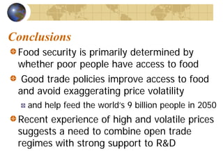 Conclusions
 Food security is primarily determined by
 whether poor people have access to food
  Good trade policies improve access to food
 and avoid exaggerating price volatility
   and help feed the world’s 9 billion people in 2050
 Recent experience of high and volatile prices
 suggests a need to combine open trade
 regimes with strong support to R&D
 