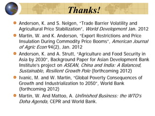 Thanks!
Anderson, K. and S. Nelgen, “Trade Barrier Volatility and
Agricultural Price Stabilization”, World Development Jan. 2012
Martin, W. and K. Anderson, “Export Restrictions and Price
Insulation During Commodity Price Booms”, American Journal
of Agric Econ 94(2), Jan. 2012
Anderson, K. and A. Strutt, “Agriculture and Food Security in
Asia by 2030”, Background Paper for Asian Development Bank
Institute’s project on ASEAN, China and India: A Balanced,
Sustainable, Resilient Growth Pole (forthcoming 2012)
Ivanic, M. and W. Martin, “Global Poverty Consequences of
Growth and Industrialization to 2050”, World Bank
(forthcoming 2012)
Martin, W. And Mattoo, A. Unfinished Business: the WTO’s
Doha Agenda, CEPR and World Bank.
 