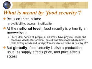 What is meant by ‘food security’?
 Rests on three pillars:
   availability, access, & utilization
 At the national level, food security is primarily an
 access issue
   FAO’s ideal “when all people, at all times, have physical, social and
   economic access to sufficient, safe & nutritious food which meets
   their dietary needs and food preferences for an active & healthy life”
 But globally, food security is also a production
 issue, as supply affects price, and price affects
 access
 