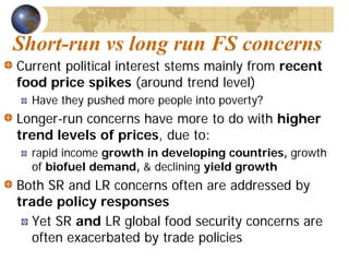 Short-run vs long run FS concerns
Current political interest stems mainly from recent
food price spikes (around trend level)
  Have they pushed more people into poverty?
Longer-run concerns have more to do with higher
trend levels of prices, due to:
  rapid income growth in developing countries, growth
  of biofuel demand, & declining yield growth
Both SR and LR concerns often are addressed by
trade policy responses
  Yet SR and LR global food security concerns are
  often exacerbated by trade policies
 