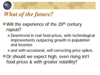 What of the future?
 Will the experience of the 20th century
 repeat?
   Downtrend in real food prices, with technological
   improvements outpacing growth in population
   and incomes
   and with occasional, self-correcting price spikes
 Or should we expect high, even rising int’l
 food prices & with greater volatility?
 