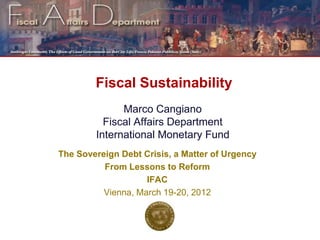 Fiscal Sustainability
              Marco Cangiano
          Fiscal Affairs Department
        International Monetary Fund
The Sovereign Debt Crisis, a Matter of Urgency
          From Lessons to Reform
                    IFAC
          Vienna, March 19-20, 2012


                                                 1
 