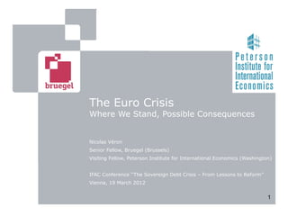 The Euro Crisis
Where We Stand, Possible Consequences


Nicolas Véron
Senior Fellow, Bruegel (Brussels)
Visiting Fellow, Peterson Institute for International Economics (Washington)


IFAC Conference ‘‘The Sovereign Debt Crisis – From Lessons to Reform’’
Vienna, 19 March 2012


                                                                          1
 