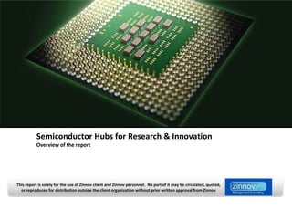 Semiconductor Hubs for Research & Innovation
           Overview of the report




This report is solely for the use of Zinnov client and Zinnov personnel. No part of it may be circulated, quoted,
  or reproduced for distribution outside the client organization without prior written approval from Zinnov
 