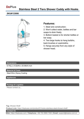 Stainless Steel 2 Tiers Shower Caddy with Hooks
SKU#133006
Features:
1. Steel wire construction;
2. Won't collect water, bottles and bar
soaps to drain freely;
3. Bottom basket is for shorter bottles or
bar soap;
4. Two large hooks to hang loofahs,
back brushes or washcloths;
5. Hangs securely from any style of
shower head;
Web: https://dopluses.com | Telephone: +86 755 8969 7492 | Email: support@doplus.com.cn
Contact Us
Steel Wire | Epoxy Coating
Product Link: https://dopluses.com/product/2-hooks-stainless-steel-shower-shelf/
Tag: Shower Shelf
8.74(L) x 4.02(W) x 20.98(H) Inch
Dimensions
Material & Finish
Appliances
Package & Logistics
Please contact us...
 