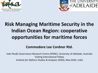 Risk Managing Maritime Security in the
Indian Ocean Region: cooperative
opportunities for maritime forces
Commodore Lee Cordner Rtd.
Indo-Pacific Governance Research Centre (IPGRC), University of Adelaide, Australia
Visiting International Fellow
Institute for Defence Studies & Analyses (IDSA), New Delhi, India
 
