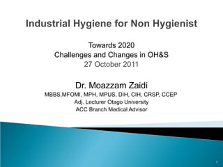 Industrial Hygiene for Non Hygienist Towards 2020 Challenges and Changes in OH&S 27 October 2011 Dr. Moazzam Zaidi MBBS,MFOMI, MPH, MPUS, DIH, CIH, CRSP, CCEP Adj. Lecturer Otago University ACC Branch Medical Advisor 
