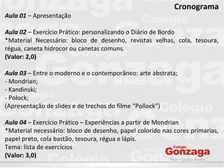 Prof.ª Caroline Bonilha
Cronograma
Aula 01 – Apresentação
Aula 02 – Exercício Prático: personalizando o Diário de Bordo
*Material Necessário: bloco de desenho, revistas velhas, cola, tesoura,
régua, caneta hidrocor ou canetas comuns.
(Valor: 2,0)
Aula 03 – Entre o moderno e o contemporâneo: arte abstrata;
- Mondrian;
- Kandinski;
- Polock;
(Apresentação de slides e de trechos do filme “Pollock”)
Aula 04 – Exercício Prático – Experiências a partir de Mondrian
*Material necessário: bloco de desenho, papel colorido nas cores primarias,
papel preto, cola bastão, tesoura, régua e lápis.
Tema: lista de exercícios
(Valor: 3,0)
 