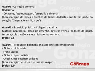 Prof.ª Caroline Bonilha
Aula 05 - Correção do tema;
Dadaísmo:
- Colagens, fotomontagem, fotografia e cinema;
(Apresentação de slides e trechos de filmes dadaístas que fazem parte da
coleção “Cinema Avant Guarde”)
Aula 06 – Exercício prático – Colagem dadaísta
Material necessário: bloco de desenho, revistas velhas, pedaços de papel,
tesoura, cola bastão, caneta hidrocor ou comum.
(Valor: 3,5)
Aula 07 – Produções bidimensionais na arte contemporânea:
- Pintura minimalista:
Frank Stella;
- Pintura hiper realista:
Chuck Close e Robert Wilson;
(Apresentação de slides e leitura de imagens)
(Valor: 1,0)
 