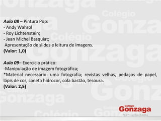 Prof.ª Caroline Bonilha
Aula 08 – Pintura Pop:
- Andy Wahrol
- Roy Lichtenstein;
- Jean Michel Basquiat;
Apresentação de slides e leitura de imagens.
(Valor: 1,0)
Aula 09– Exercício prático:
-Manipulação de imagem fotográfica;
*Material necessário: uma fotografia; revistas velhas, pedaços de papel,
lápis de cor, caneta hidrocor, cola bastão, tesoura.
(Valor: 2,5)
 