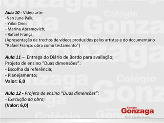 Prof.ª Caroline Bonilha
Aula 10 - Vídeo arte:
-Nan June Paik;
- Yoko Ono;
- Marina Abramovich;
- Rafael França;
(Apresentação de trechos de vídeos produzidos pelos artistas e do documentário
“Rafael França: obra como testamento”)
Aula 11 – Entrega do Diário de Bordo para avaliação;
Projeto de ensino “Duas dimensões”:
- Escolha da referência;
- Planejamento;
Valor: 6,0
Aula 12 - Projeto de ensino “Duas dimensões”:
- Execução da obra;
(Valor: 6,0)
 