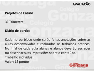 Prof.ª Caroline Bonilha
AVALIAÇÃO
Projetos de Ensino
3º Trimestre:
Diário de bordo:
Caderno ou bloco onde serão feitas anotações sobre as
aulas desenvolvidas e realizados os trabalhos práticos.
No final de cada aula alunas e alunos deverão escrever
ou desenhar suas impressões sobre o conteúdo.
Trabalho individual
Valor: 15 pontos
 
