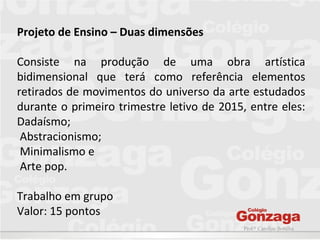 Prof.ª Caroline Bonilha
Projeto de Ensino – Duas dimensões
Consiste na produção de uma obra artística
bidimensional que terá como referência elementos
retirados de movimentos do universo da arte estudados
durante o primeiro trimestre letivo de 2015, entre eles:
Dadaísmo;
Abstracionismo;
Minimalismo e
Arte pop.
Trabalho em grupo
Valor: 15 pontos
 